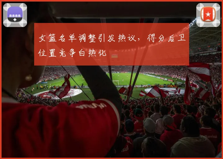 女篮名单调整引发热议，得分后卫位置竞争白热化