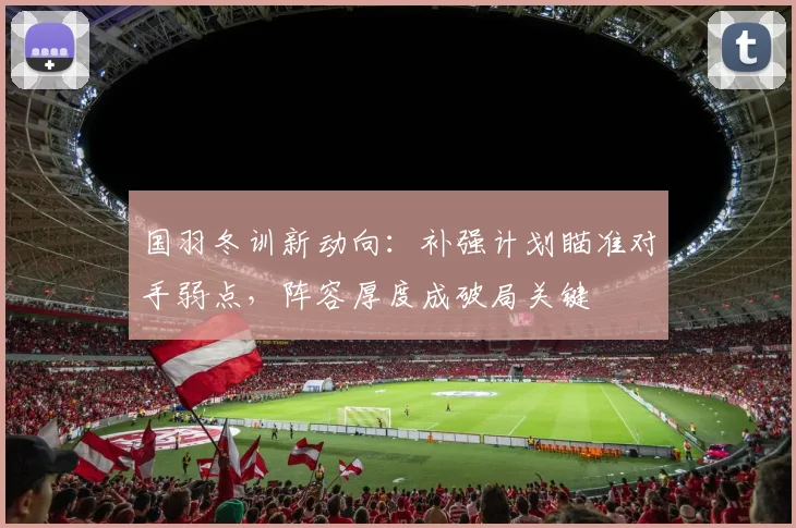 国羽冬训新动向：补强计划瞄准对手弱点，阵容厚度成破局关键