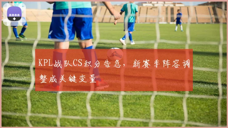 KPL战队CS积分告急，新赛季阵容调整成关键变量