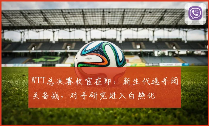 WTT总决赛收官在即，新生代选手闭关备战，对手研究进入白热化