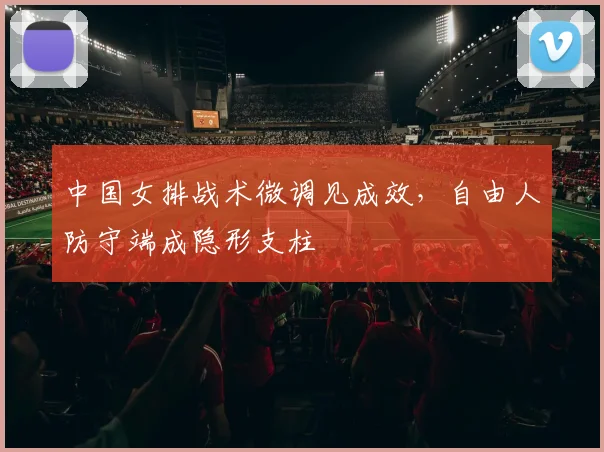 中国女排战术微调见成效，自由人防守端成隐形支柱