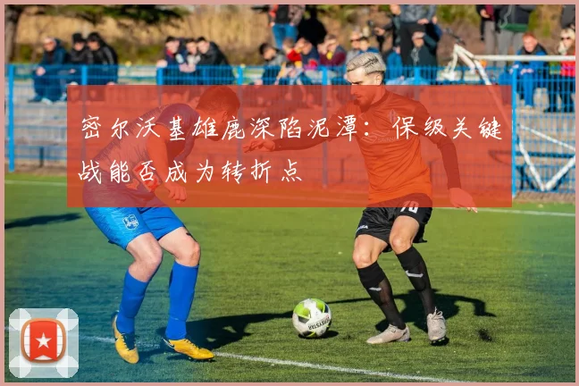 密尔沃基雄鹿深陷泥潭：保级关键战能否成为转折点