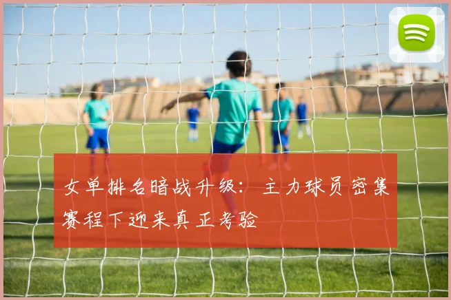 女单排名暗战升级：主力球员密集赛程下迎来真正考验