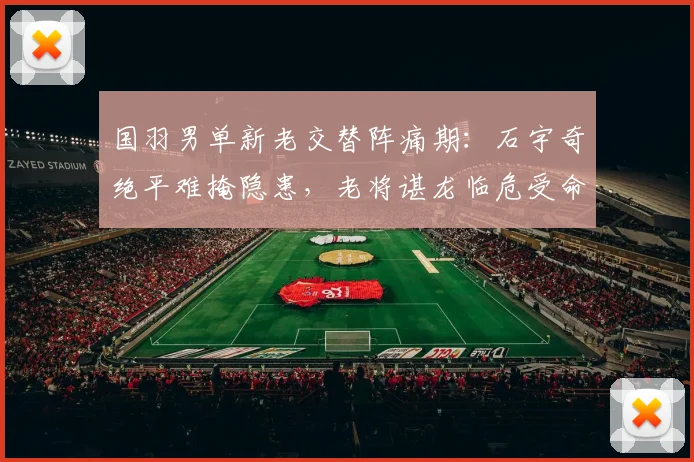 国羽男单新老交替阵痛期：石宇奇绝平难掩隐患，老将谌龙临危受命再挑大梁