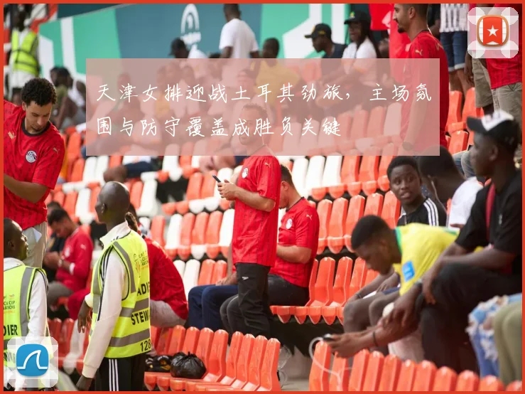 天津女排迎战土耳其劲旅，主场氛围与防守覆盖成胜负关键