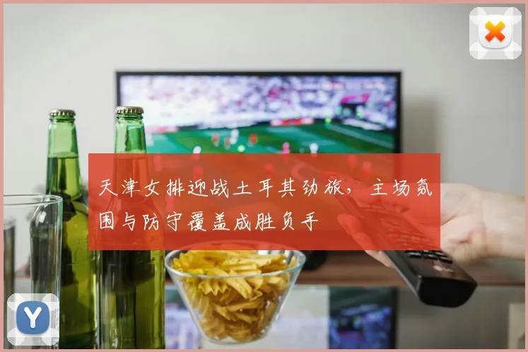 天津女排迎战土耳其劲旅，主场氛围与防守覆盖成胜负手