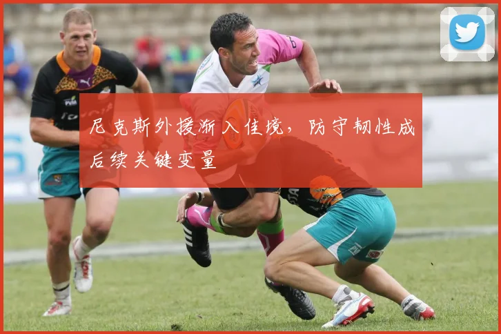 尼克斯外援渐入佳境，防守韧性成后续关键变量