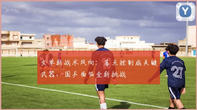 女单新战术风向：落点控制成关键武器，国乒面临全新挑战