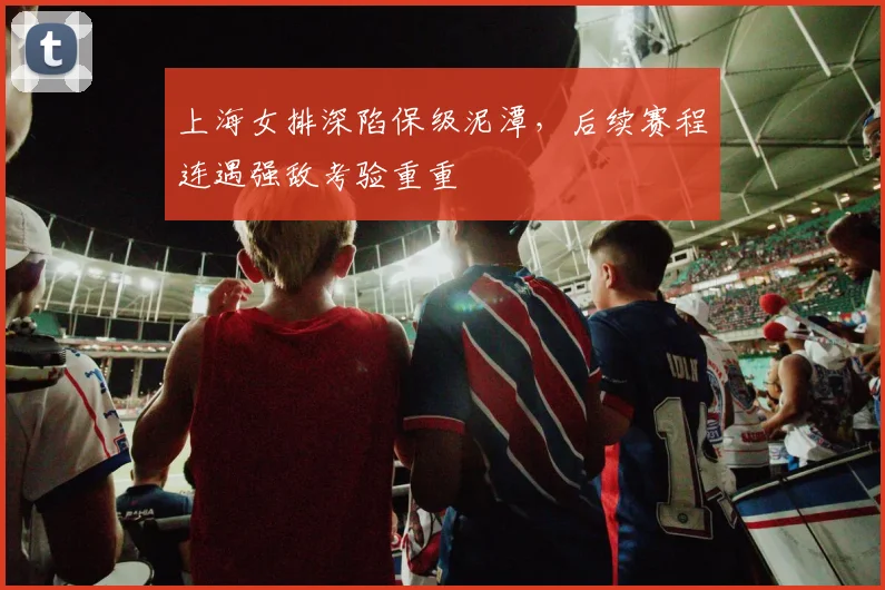 上海女排深陷保级泥潭，后续赛程连遇强敌考验重重