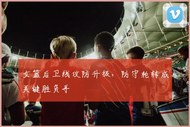 女篮后卫线攻防升级，防守轮转成关键胜负手