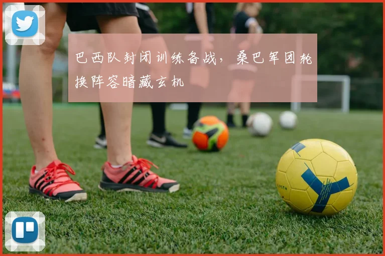 巴西队封闭训练备战，桑巴军团轮换阵容暗藏玄机