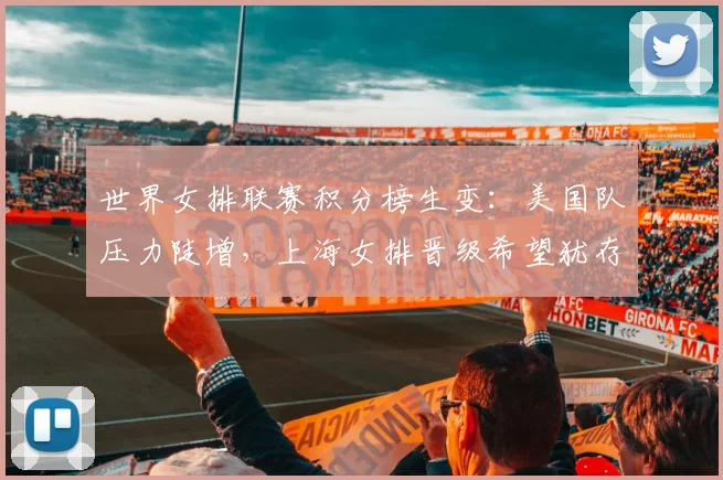 世界女排联赛积分榜生变：美国队压力陡增，上海女排晋级希望犹存