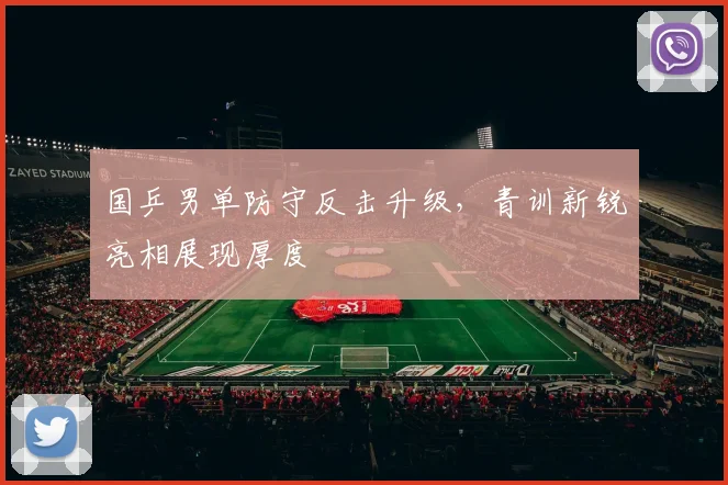 国乒男单防守反击升级，青训新锐亮相展现厚度
