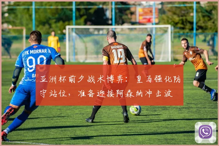 亚洲杯前夕战术博弈：皇马强化防守站位，准备迎接阿森纳冲击波