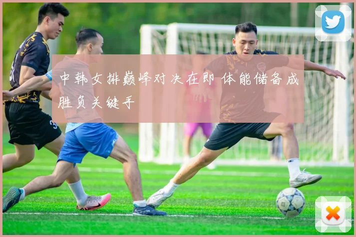 中韩女排巅峰对决在即 体能储备成胜负关键手