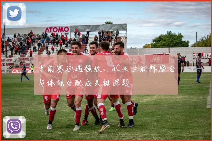 季前赛连遇强敌，AC米兰新阵磨合与体能分配成关键课题