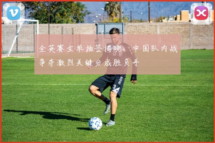 全英赛女单抽签揭晓，中国队内战争夺激烈关键分成胜负手