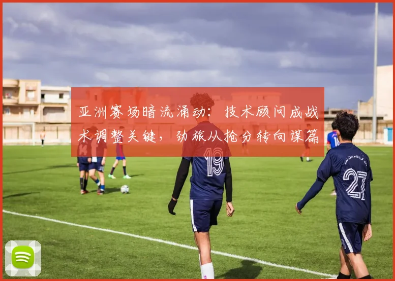 亚洲赛场暗流涌动：技术顾问成战术调整关键，劲旅从抢分转向谋篇布局