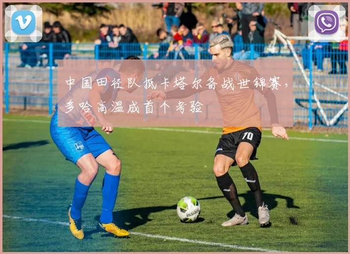 中国田径队抵卡塔尔备战世锦赛，多哈高温成首个考验