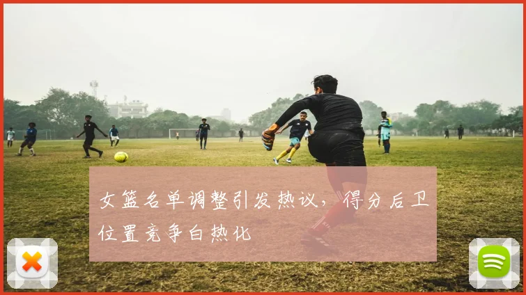 女篮名单调整引发热议，得分后卫位置竞争白热化