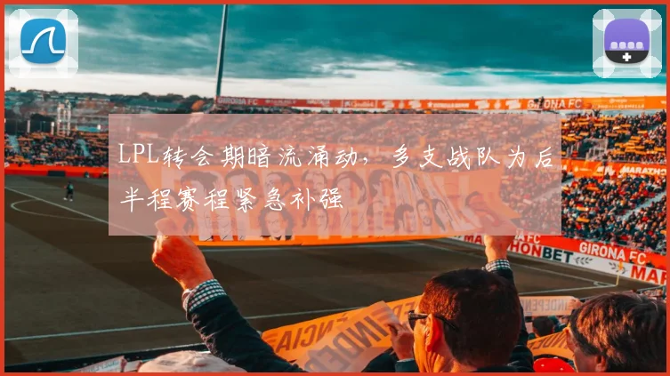 LPL转会期暗流涌动，多支战队为后半程赛程紧急补强