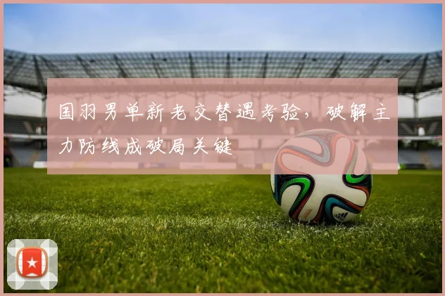国羽男单新老交替遇考验，破解主力防线成破局关键