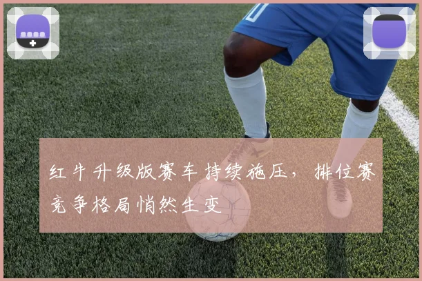 红牛升级版赛车持续施压，排位赛竞争格局悄然生变