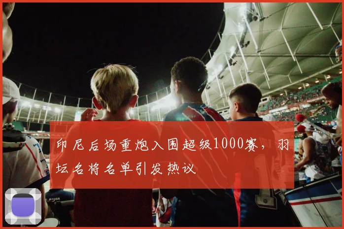 印尼后场重炮入围超级1000赛，羽坛名将名单引发热议