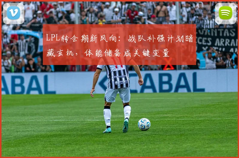 LPL转会期新风向：战队补强计划暗藏玄机，体能储备成关键变量