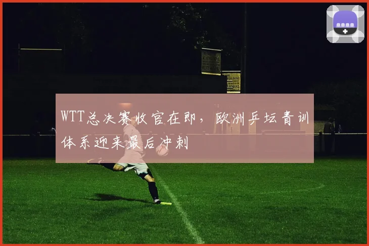WTT总决赛收官在即，欧洲乒坛青训体系迎来最后冲刺