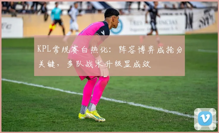 KPL常规赛白热化：阵容博弈成抢分关键，多队战术升级显成效