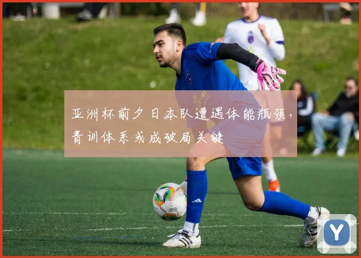 亚洲杯前夕日本队遭遇体能瓶颈，青训体系或成破局关键
