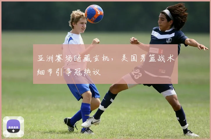 亚洲赛场暗藏玄机，美国男篮战术细节引争冠热议