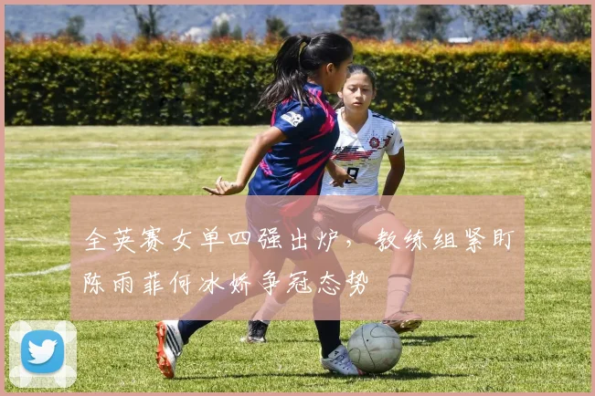 全英赛女单四强出炉，教练组紧盯陈雨菲何冰娇争冠态势