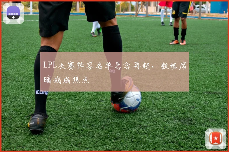 LPL决赛阵容名单悬念再起，教练席暗战成焦点