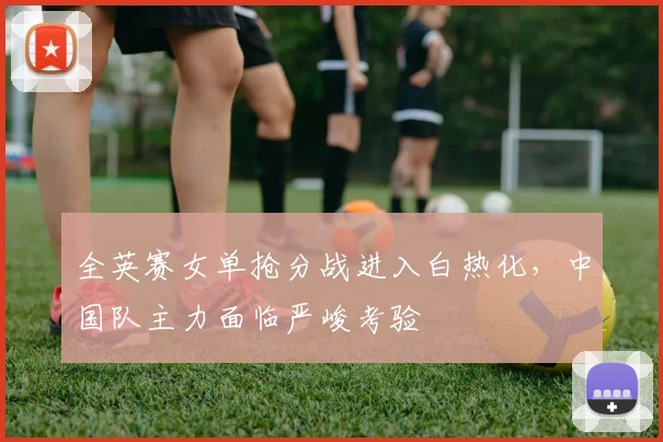 全英赛女单抢分战进入白热化，中国队主力面临严峻考验