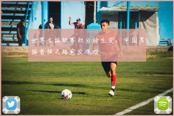 世界女排联赛积分榜生变，中国男排晋级之路愈发艰难