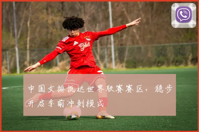 中国女排抵达世界联赛赛区，稳步开启季前冲刺模式