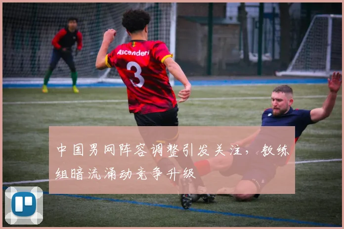 中国男网阵容调整引发关注，教练组暗流涌动竞争升级