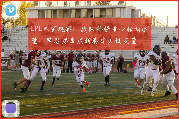 LPL冬窗观察：战队补强重心转向运营，阵容厚度成新赛季关键变量