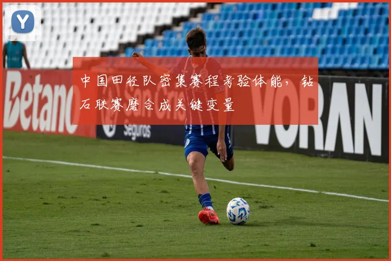 中国田径队密集赛程考验体能，钻石联赛磨合成关键变量