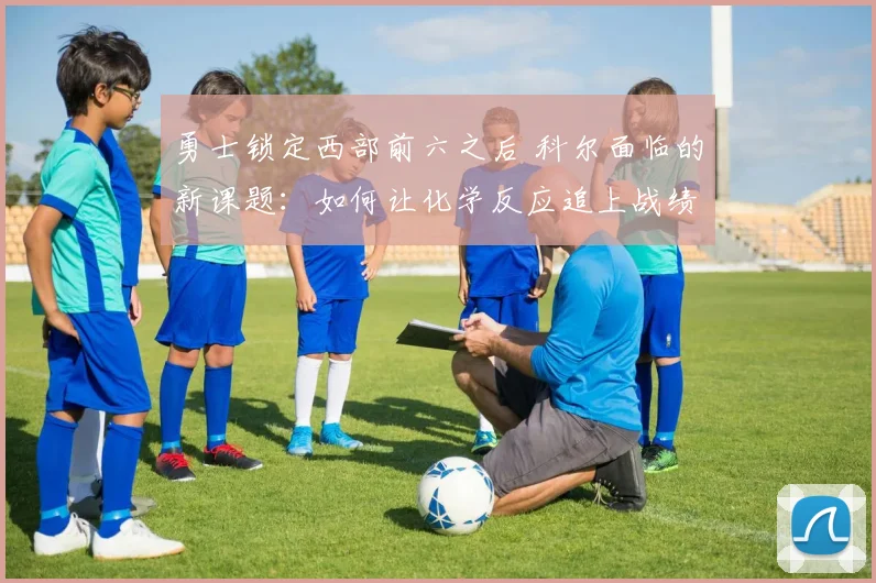 勇士锁定西部前六之后 科尔面临的新课题：如何让化学反应追上战绩