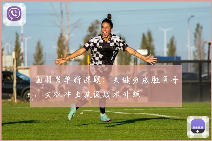 国羽男单新课题：关键分成胜负手，女双冲击波促战术升级