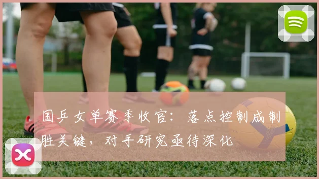 国乒女单赛季收官：落点控制成制胜关键，对手研究亟待深化