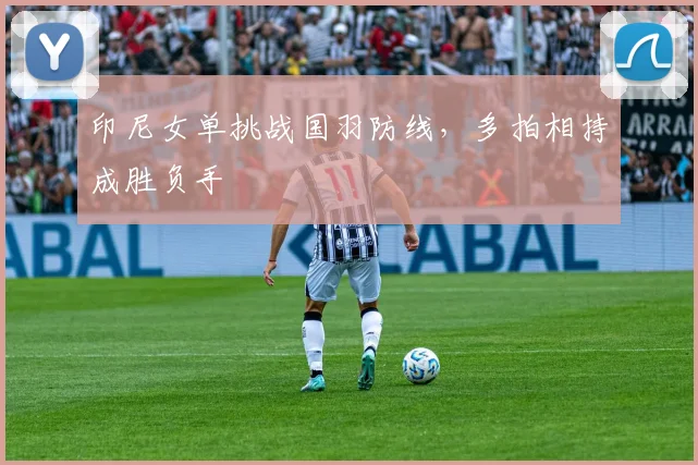 印尼女单挑战国羽防线，多拍相持成胜负手