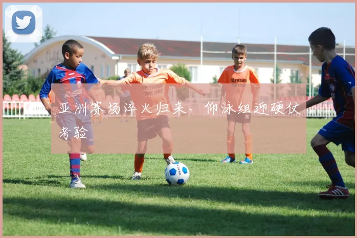 亚洲赛场淬火归来，仰泳组迎硬仗考验