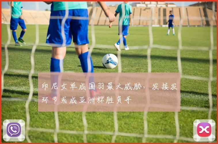 印尼女单成国羽最大威胁，发接发环节或成亚洲杯胜负手