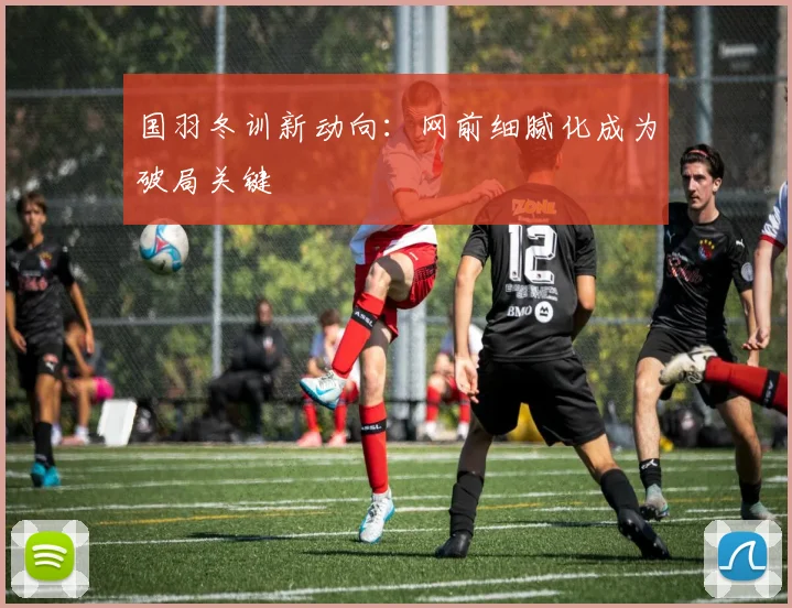 国羽冬训新动向：网前细腻化成为破局关键