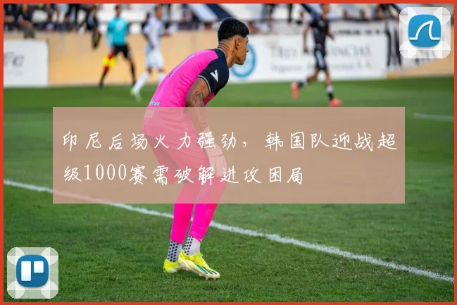 印尼后场火力强劲，韩国队迎战超级1000赛需破解进攻困局