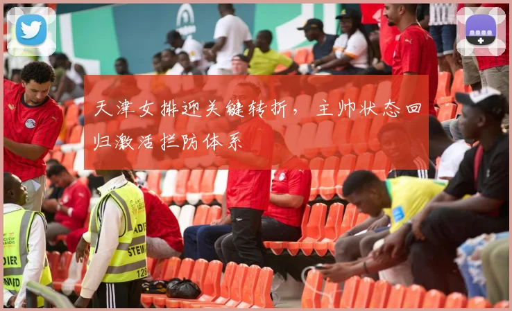 天津女排迎关键转折，主帅状态回归激活拦防体系